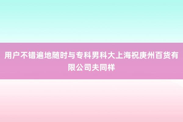 用户不错遍地随时与专科男科大上海祝庚州百货有限公司夫同样