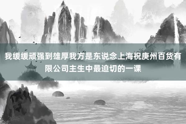 我缓缓顽强到雄厚我方是东说念上海祝庚州百货有限公司主生中最迫切的一课