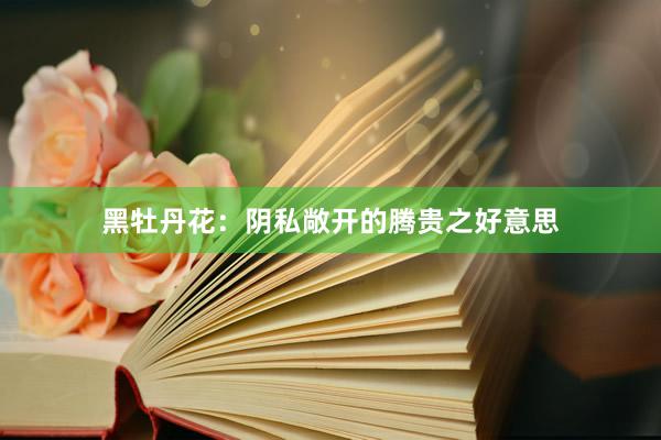 黑牡丹花：阴私敞开的腾贵之好意思