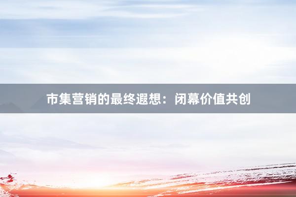 市集营销的最终遐想：闭幕价值共创